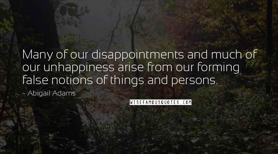 Abigail Adams Quotes: Many of our disappointments and much of our unhappiness arise from our forming false notions of things and persons.