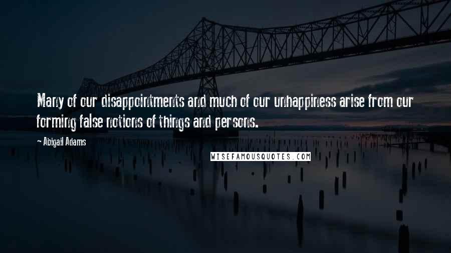 Abigail Adams Quotes: Many of our disappointments and much of our unhappiness arise from our forming false notions of things and persons.