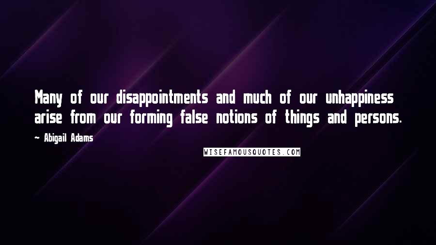 Abigail Adams Quotes: Many of our disappointments and much of our unhappiness arise from our forming false notions of things and persons.