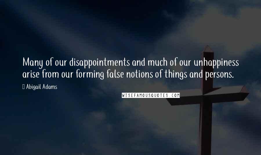 Abigail Adams Quotes: Many of our disappointments and much of our unhappiness arise from our forming false notions of things and persons.