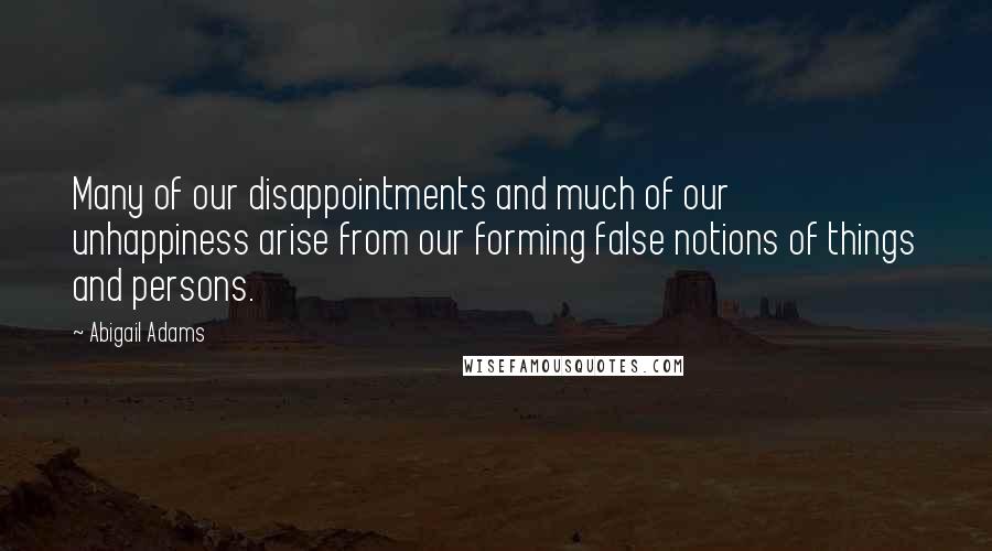 Abigail Adams Quotes: Many of our disappointments and much of our unhappiness arise from our forming false notions of things and persons.