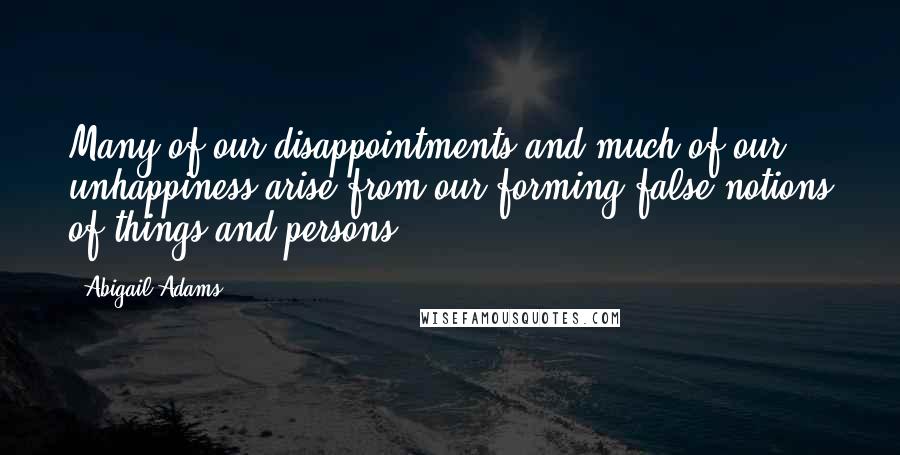 Abigail Adams Quotes: Many of our disappointments and much of our unhappiness arise from our forming false notions of things and persons.