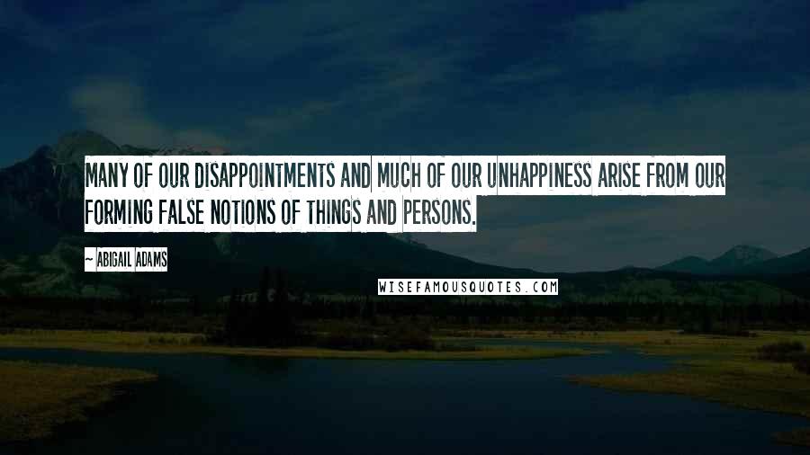 Abigail Adams Quotes: Many of our disappointments and much of our unhappiness arise from our forming false notions of things and persons.