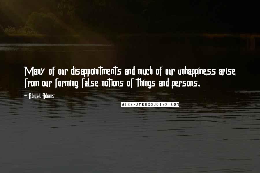 Abigail Adams Quotes: Many of our disappointments and much of our unhappiness arise from our forming false notions of things and persons.
