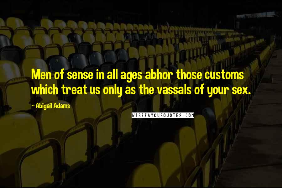 Abigail Adams Quotes: Men of sense in all ages abhor those customs which treat us only as the vassals of your sex.