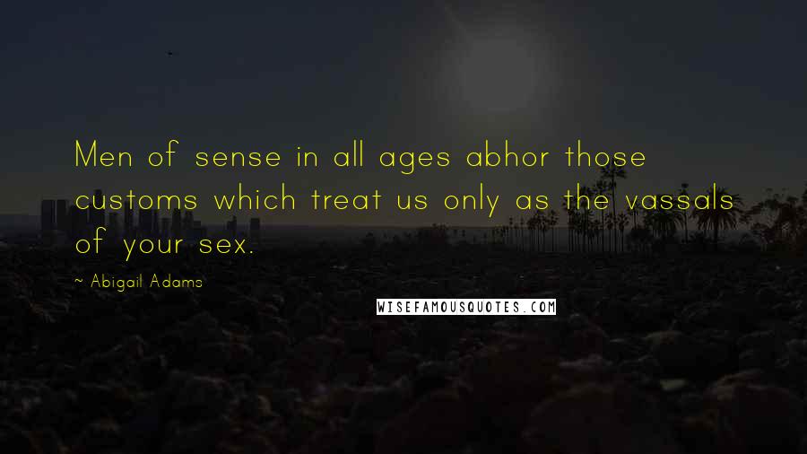 Abigail Adams Quotes: Men of sense in all ages abhor those customs which treat us only as the vassals of your sex.