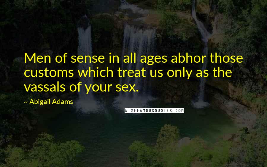 Abigail Adams Quotes: Men of sense in all ages abhor those customs which treat us only as the vassals of your sex.