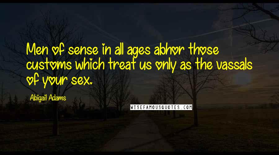 Abigail Adams Quotes: Men of sense in all ages abhor those customs which treat us only as the vassals of your sex.