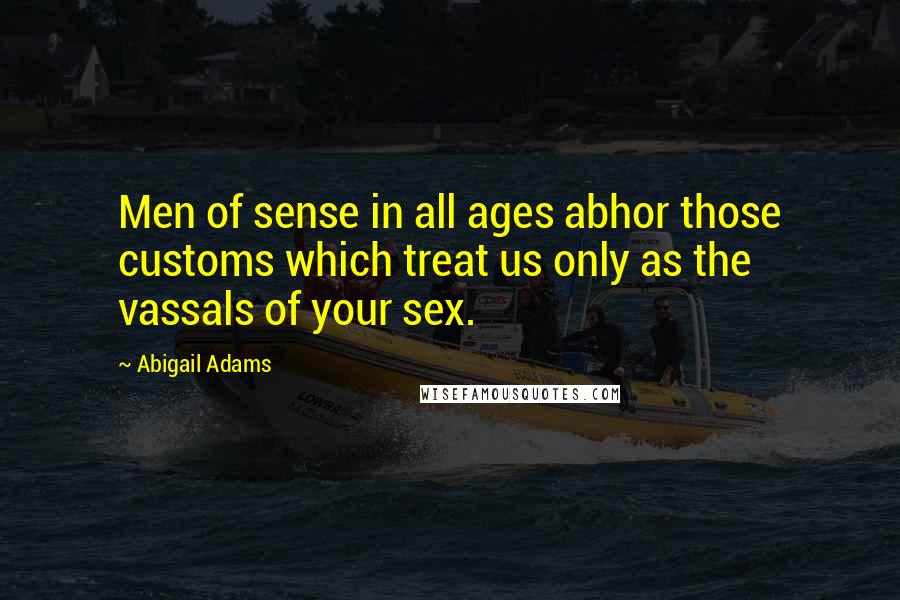 Abigail Adams Quotes: Men of sense in all ages abhor those customs which treat us only as the vassals of your sex.