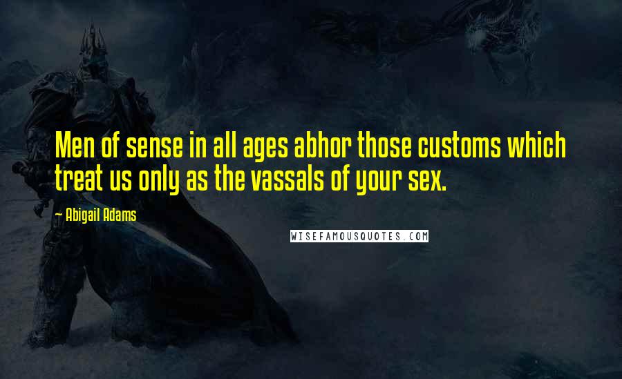 Abigail Adams Quotes: Men of sense in all ages abhor those customs which treat us only as the vassals of your sex.
