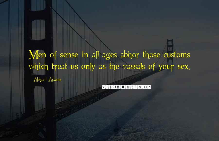 Abigail Adams Quotes: Men of sense in all ages abhor those customs which treat us only as the vassals of your sex.