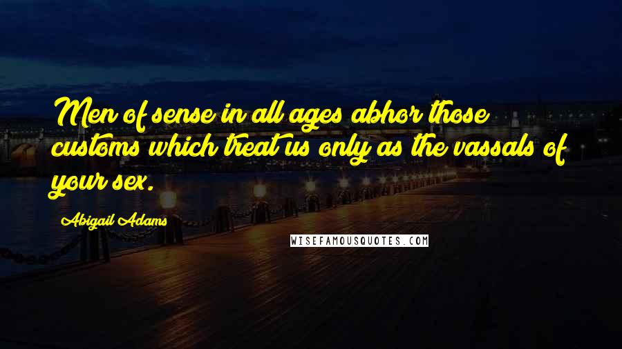 Abigail Adams Quotes: Men of sense in all ages abhor those customs which treat us only as the vassals of your sex.