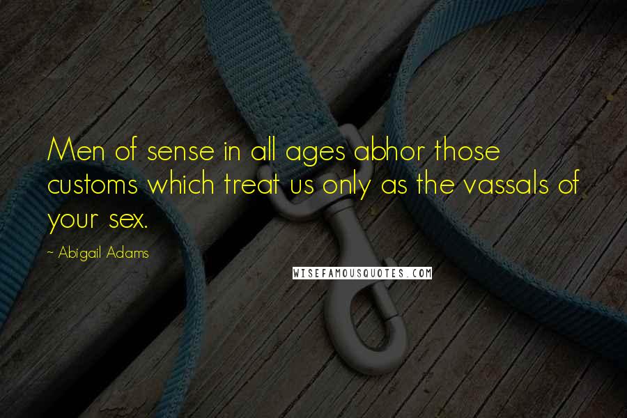 Abigail Adams Quotes: Men of sense in all ages abhor those customs which treat us only as the vassals of your sex.