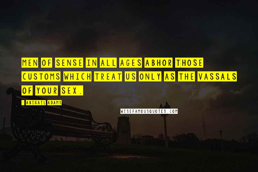 Abigail Adams Quotes: Men of sense in all ages abhor those customs which treat us only as the vassals of your sex.