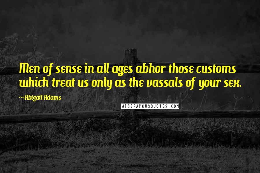 Abigail Adams Quotes: Men of sense in all ages abhor those customs which treat us only as the vassals of your sex.