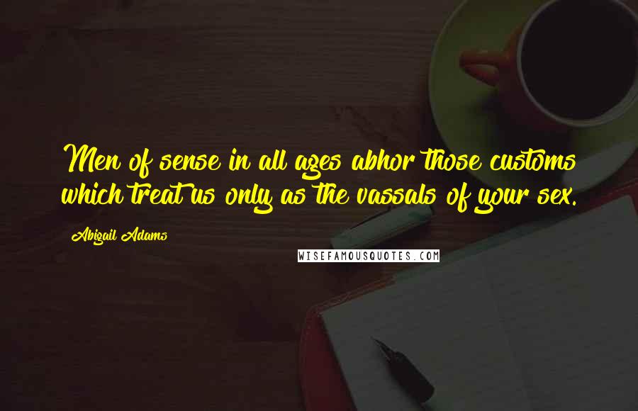 Abigail Adams Quotes: Men of sense in all ages abhor those customs which treat us only as the vassals of your sex.