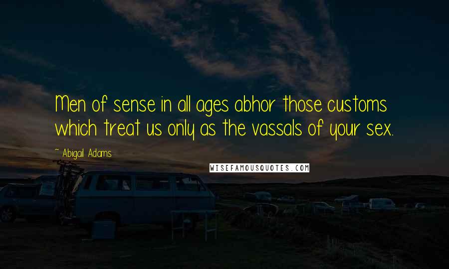 Abigail Adams Quotes: Men of sense in all ages abhor those customs which treat us only as the vassals of your sex.