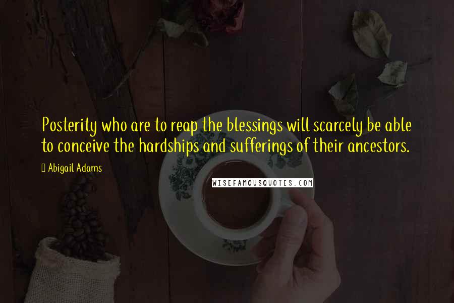 Abigail Adams Quotes: Posterity who are to reap the blessings will scarcely be able to conceive the hardships and sufferings of their ancestors.