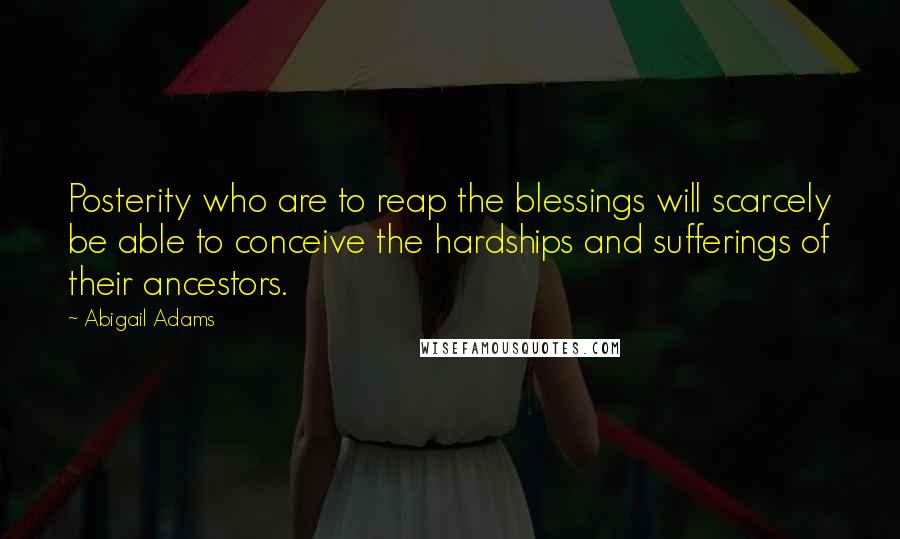 Abigail Adams Quotes: Posterity who are to reap the blessings will scarcely be able to conceive the hardships and sufferings of their ancestors.