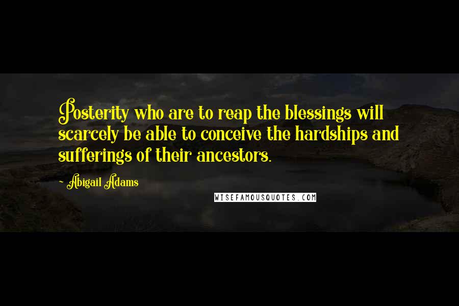 Abigail Adams Quotes: Posterity who are to reap the blessings will scarcely be able to conceive the hardships and sufferings of their ancestors.