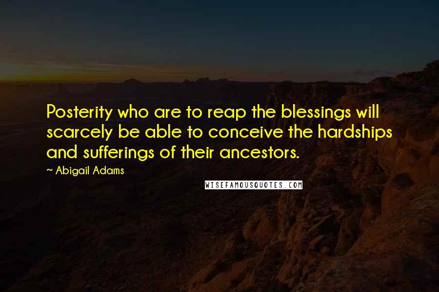 Abigail Adams Quotes: Posterity who are to reap the blessings will scarcely be able to conceive the hardships and sufferings of their ancestors.