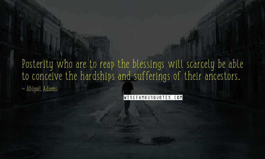 Abigail Adams Quotes: Posterity who are to reap the blessings will scarcely be able to conceive the hardships and sufferings of their ancestors.