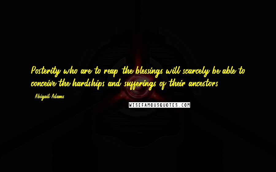 Abigail Adams Quotes: Posterity who are to reap the blessings will scarcely be able to conceive the hardships and sufferings of their ancestors.