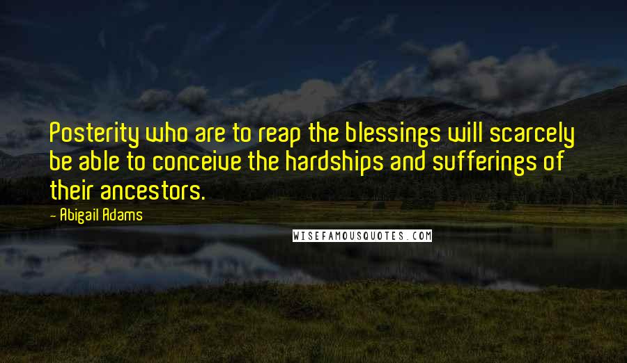 Abigail Adams Quotes: Posterity who are to reap the blessings will scarcely be able to conceive the hardships and sufferings of their ancestors.
