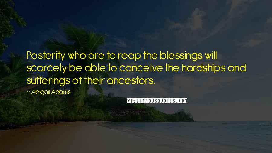 Abigail Adams Quotes: Posterity who are to reap the blessings will scarcely be able to conceive the hardships and sufferings of their ancestors.