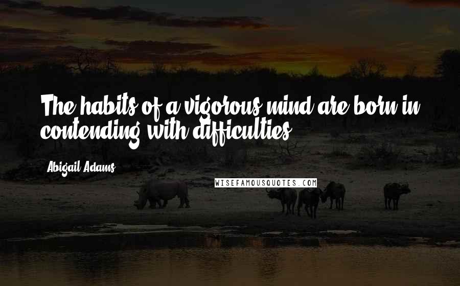 Abigail Adams Quotes: The habits of a vigorous mind are born in contending with difficulties.