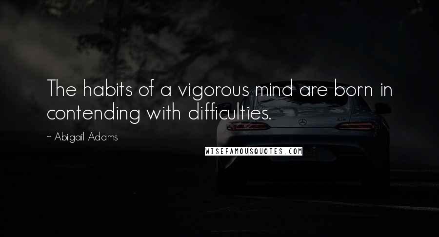 Abigail Adams Quotes: The habits of a vigorous mind are born in contending with difficulties.