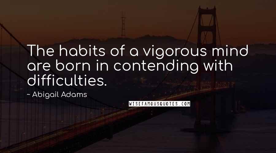 Abigail Adams Quotes: The habits of a vigorous mind are born in contending with difficulties.
