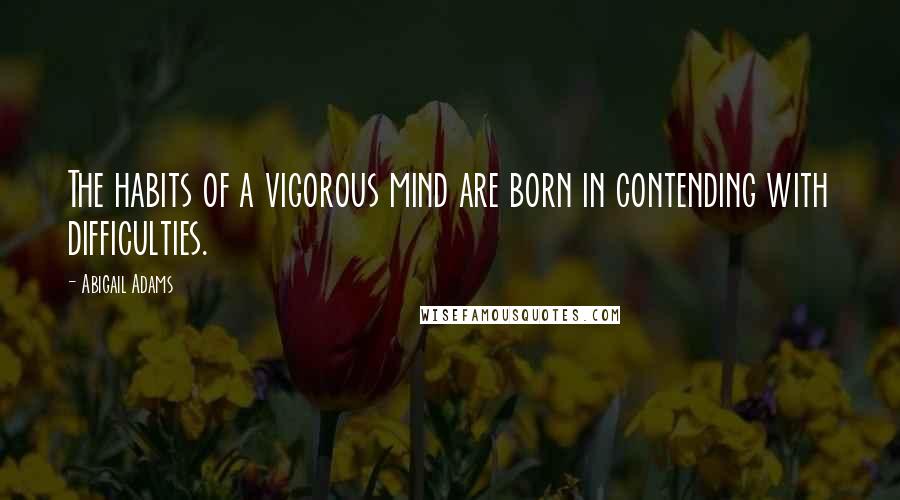 Abigail Adams Quotes: The habits of a vigorous mind are born in contending with difficulties.