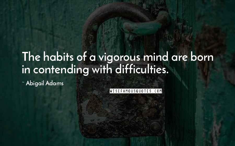 Abigail Adams Quotes: The habits of a vigorous mind are born in contending with difficulties.