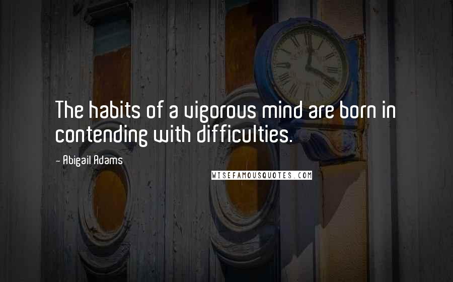 Abigail Adams Quotes: The habits of a vigorous mind are born in contending with difficulties.