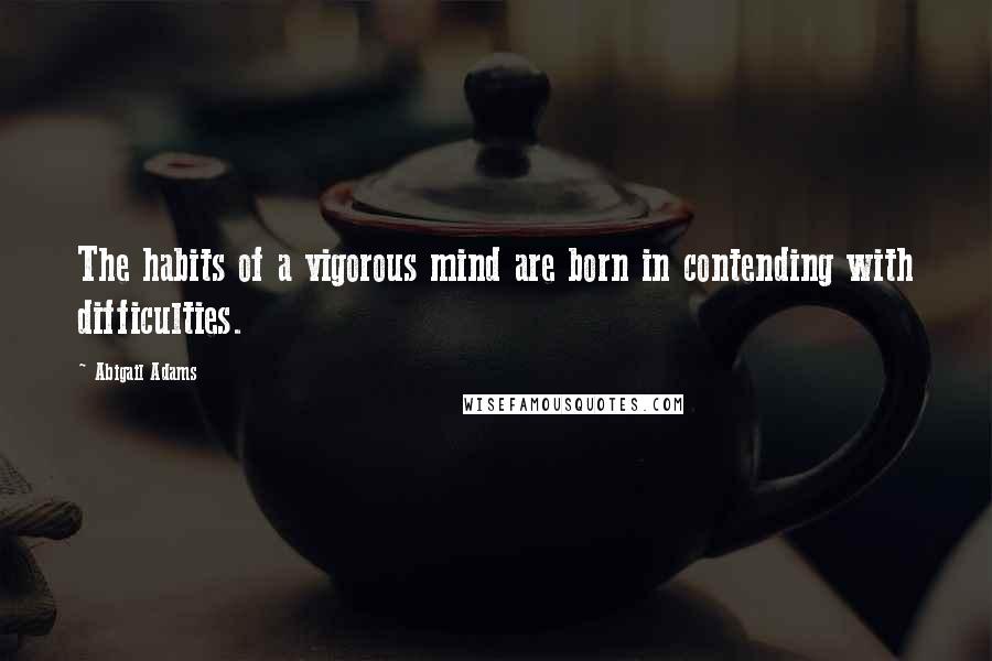 Abigail Adams Quotes: The habits of a vigorous mind are born in contending with difficulties.