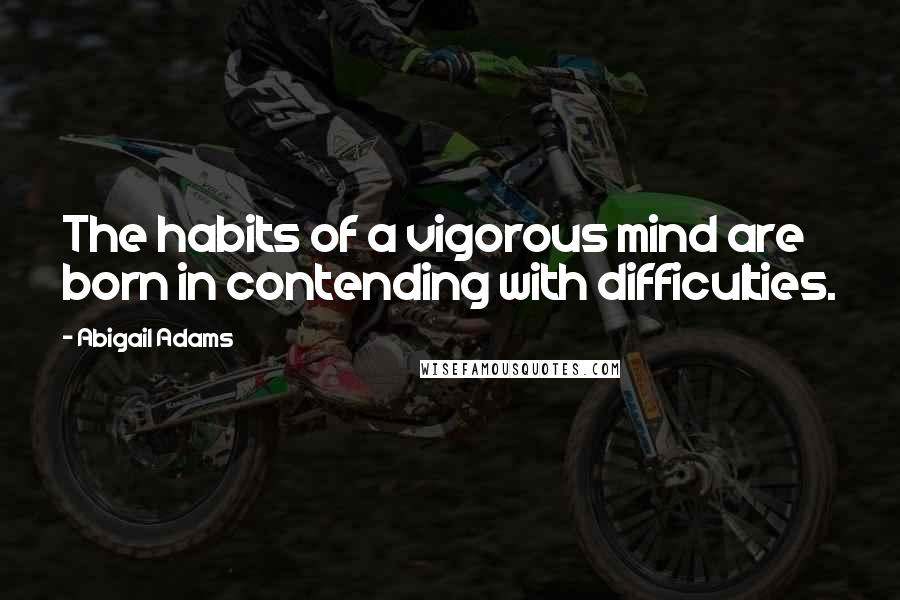 Abigail Adams Quotes: The habits of a vigorous mind are born in contending with difficulties.