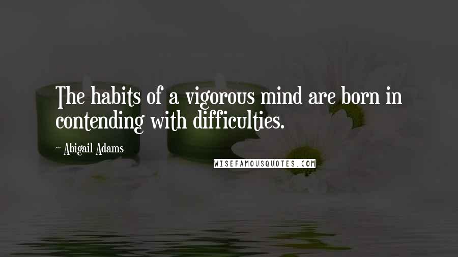 Abigail Adams Quotes: The habits of a vigorous mind are born in contending with difficulties.