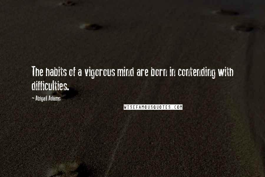 Abigail Adams Quotes: The habits of a vigorous mind are born in contending with difficulties.