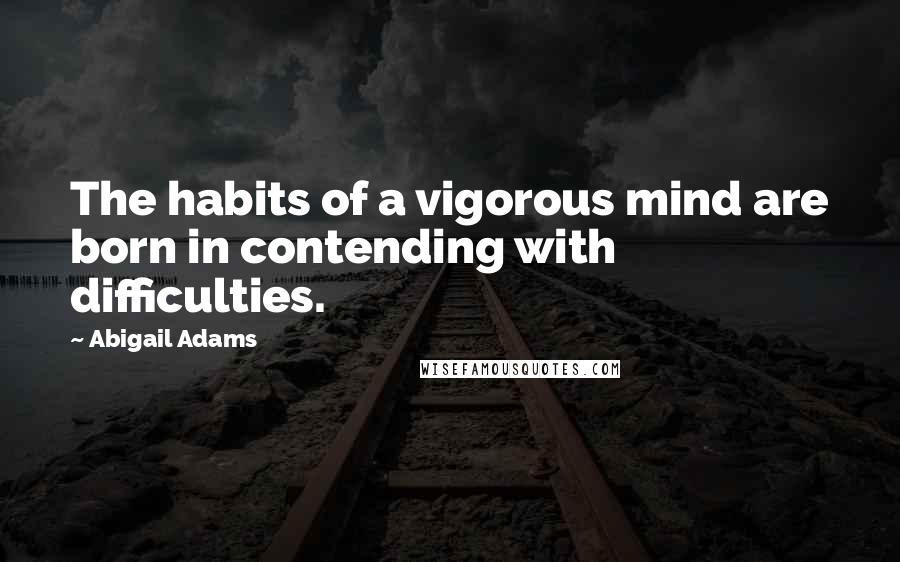 Abigail Adams Quotes: The habits of a vigorous mind are born in contending with difficulties.