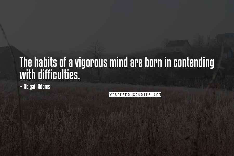 Abigail Adams Quotes: The habits of a vigorous mind are born in contending with difficulties.