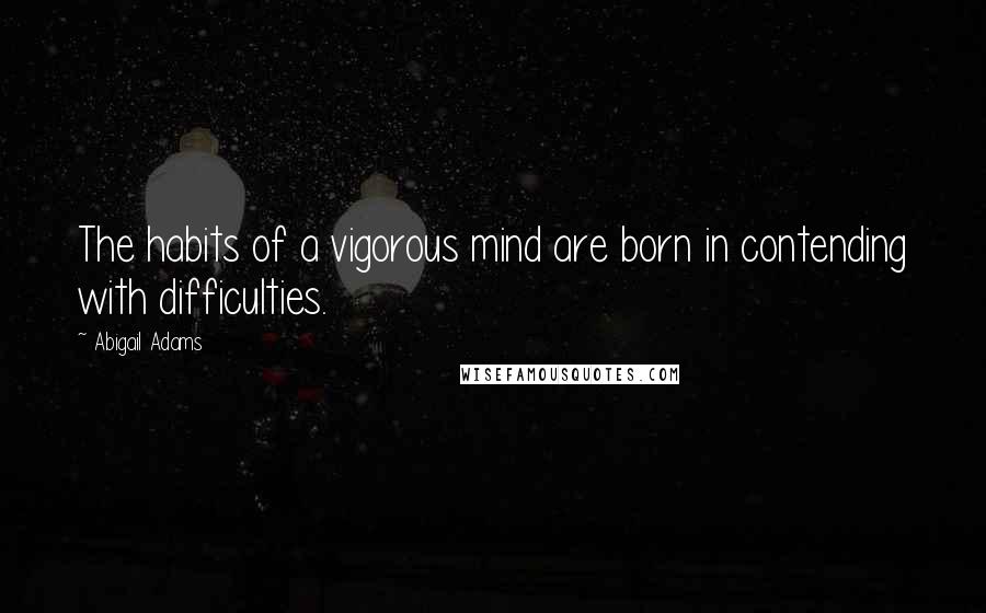 Abigail Adams Quotes: The habits of a vigorous mind are born in contending with difficulties.