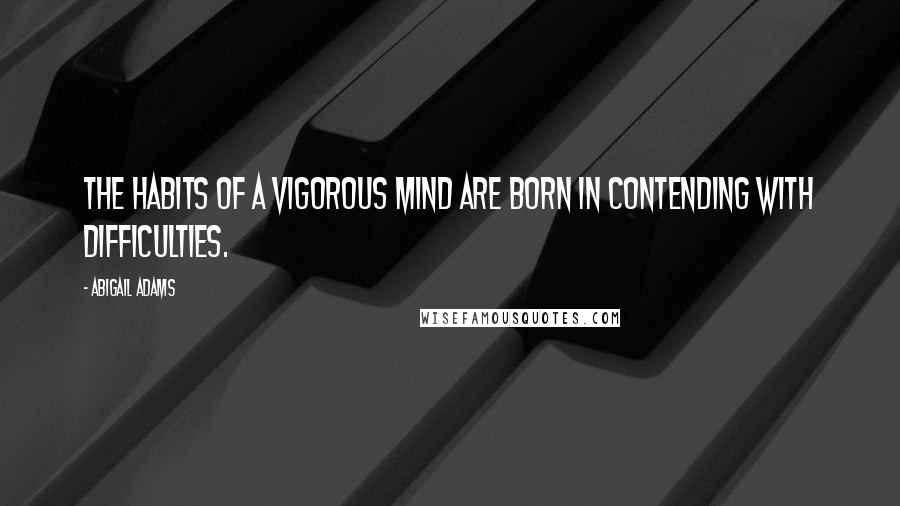 Abigail Adams Quotes: The habits of a vigorous mind are born in contending with difficulties.