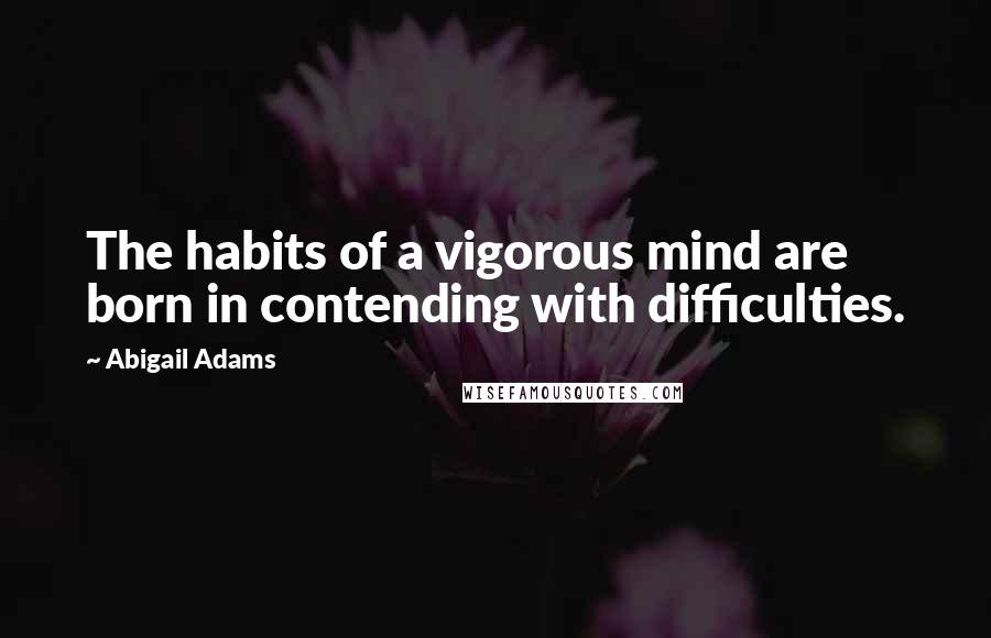 Abigail Adams Quotes: The habits of a vigorous mind are born in contending with difficulties.