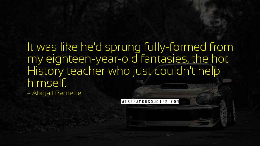 Abigail Barnette Quotes: It was like he'd sprung fully-formed from my eighteen-year-old fantasies, the hot History teacher who just couldn't help himself.