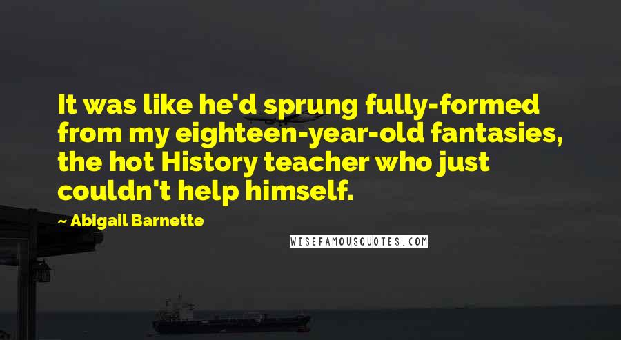 Abigail Barnette Quotes: It was like he'd sprung fully-formed from my eighteen-year-old fantasies, the hot History teacher who just couldn't help himself.