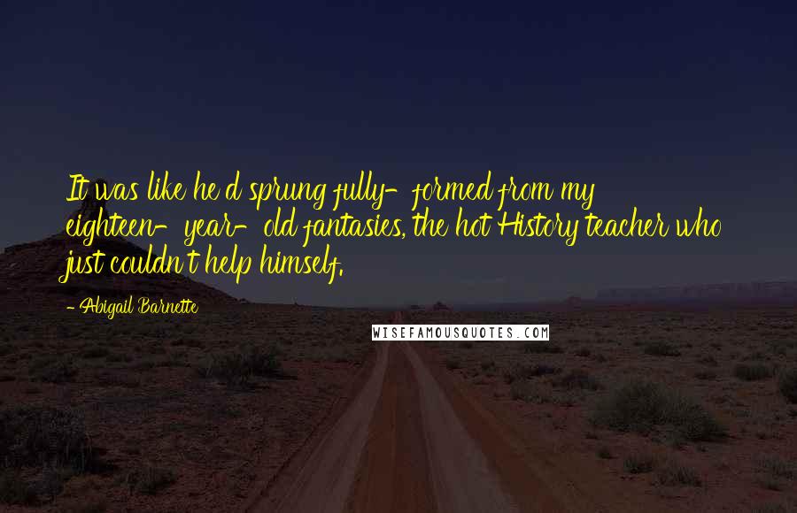 Abigail Barnette Quotes: It was like he'd sprung fully-formed from my eighteen-year-old fantasies, the hot History teacher who just couldn't help himself.