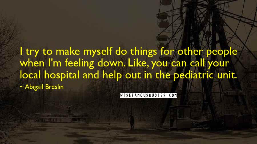 Abigail Breslin Quotes: I try to make myself do things for other people when I'm feeling down. Like, you can call your local hospital and help out in the pediatric unit.