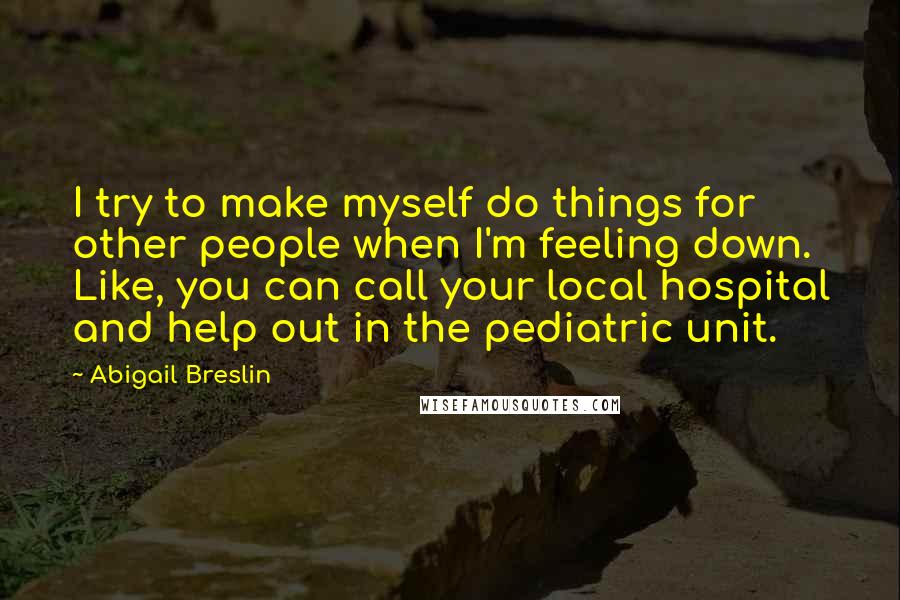 Abigail Breslin Quotes: I try to make myself do things for other people when I'm feeling down. Like, you can call your local hospital and help out in the pediatric unit.