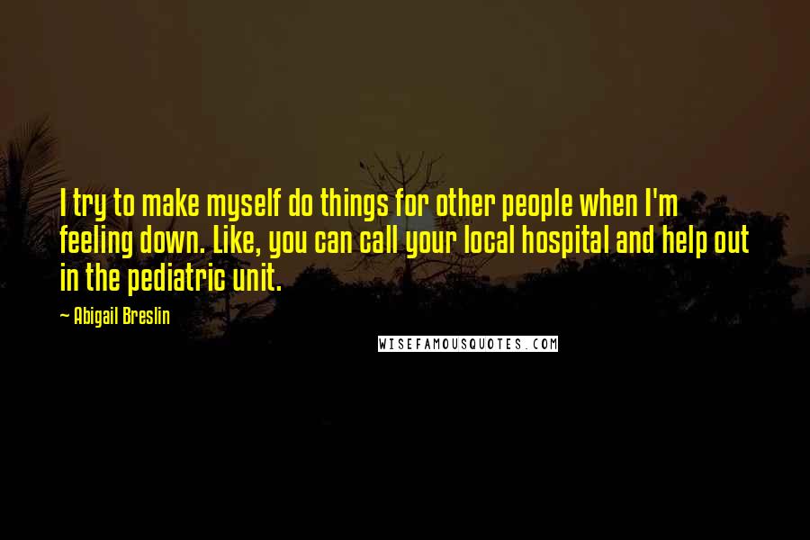 Abigail Breslin Quotes: I try to make myself do things for other people when I'm feeling down. Like, you can call your local hospital and help out in the pediatric unit.